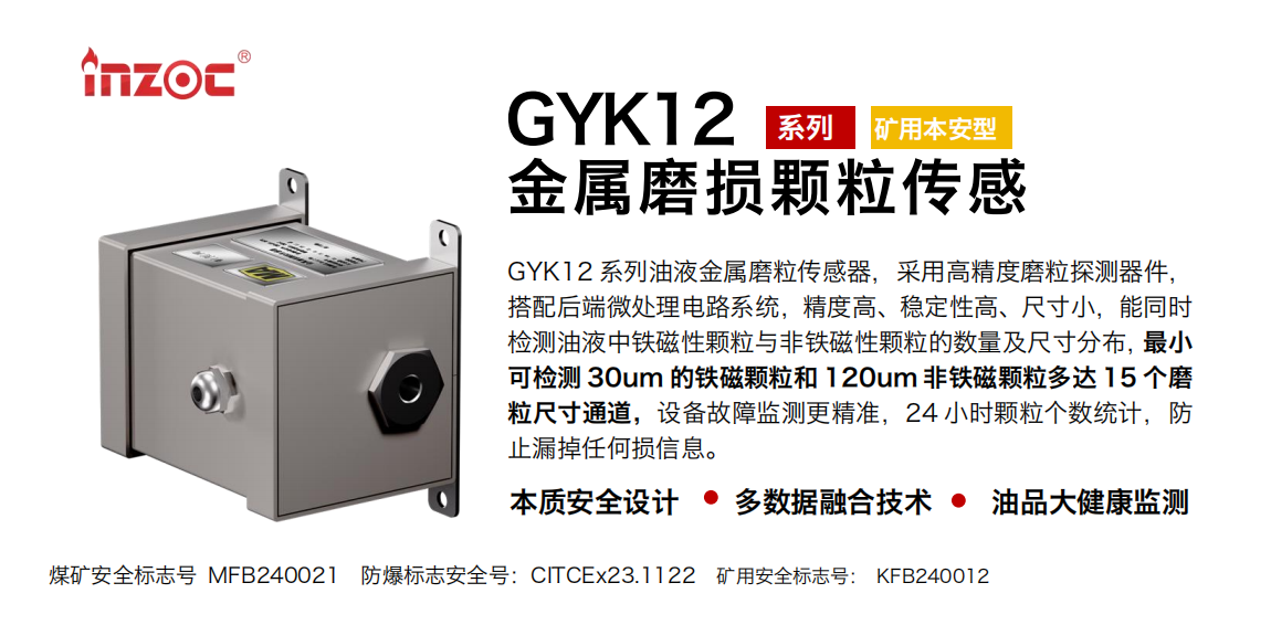 GYK12系列油液金屬磨粒傳感器，采用高精度磨粒探測器件，搭配后端微處理電路系統(tǒng)，精度高、穩(wěn)定性高、尺寸小，能同時檢測油液中鐵磁性顆粒與非鐵磁性顆粒的數(shù)量及尺寸分布，最小可檢測 30um 的鐵磁顆粒和 120um 非鐵磁顆粒多達 15 個磨粒尺寸通道，設備故障監(jiān)測更精準，24 小時顆粒個數(shù)統(tǒng)計，防止漏掉任何損信息。
行業(yè)：采煤機/掘進機/煤炭皮帶機/煤炭乳化水泵/減速機/刮板機/煤炭特種設備等
油品：齒輪油/液壓油/透平油/柴機油/煤炭設備專用油等