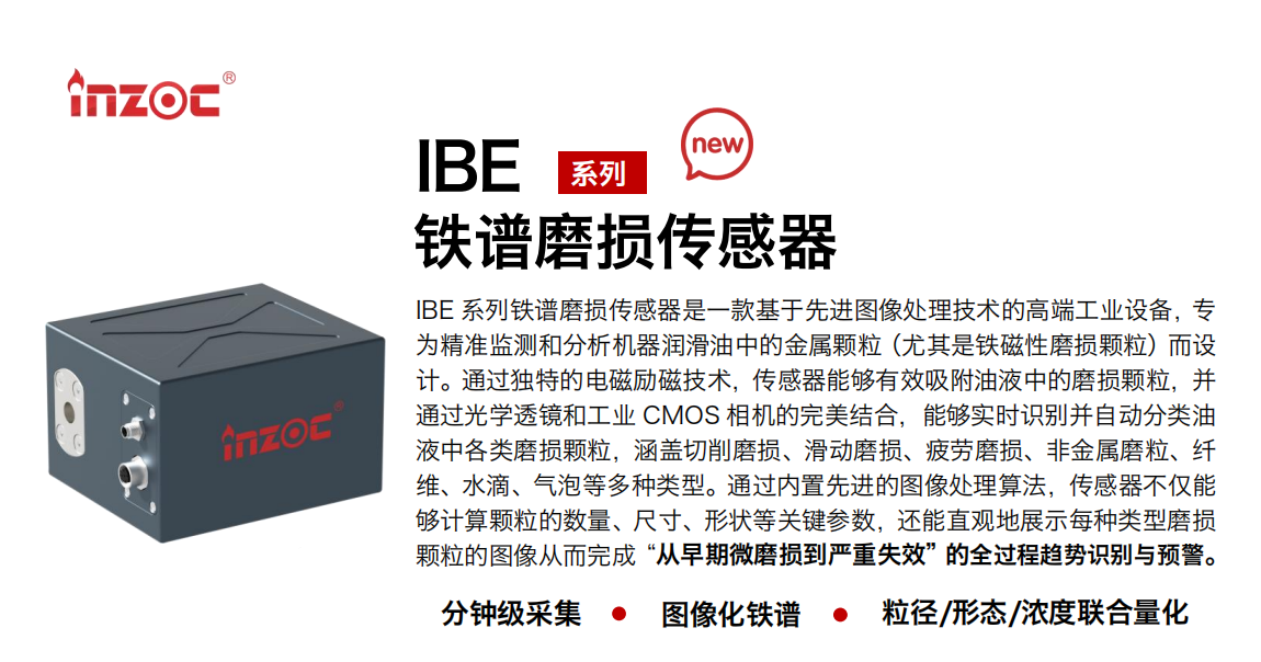 IBE 系列油液鐵譜磨損傳感器是一款基于先進圖像處理技術的高端工業設備，專為精準監測和分析機器潤滑油中的金屬顆粒(尤其是鐵磁性磨損顆粒)而設計。通過獨特的電磁勵磁技術，傳感器能夠有效吸附油液中的損顆粒，并通過光學透鏡和工業 CMOS 相機的完美結合，能夠實時識別并自動分類油液中各類磨損顆粒，涵蓋切削磨損、滑動磨損、疲勞損、非金屬磨粒、纖維、水滴、氣泡等多種類型。通過內置先進的圖像處理算法，傳感器不僅能夠計算顆粒的數量、尺寸、形狀等關鍵參數，還能直觀地展示每種類型磨損。適用行業設備：汽油和柴油發動機、壓縮機、齒輪箱、變速器、渦輪機和泵等；檢測油品:潤滑油/齒輪油、/液壓油/透平油/柴機油等。