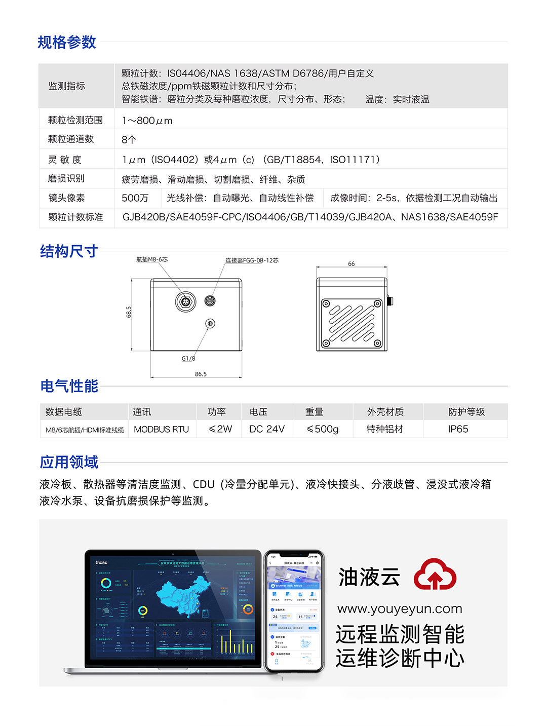 IFD-3H動態(tài)圖像顆粒傳感器參數(shù)：
規(guī)格參數(shù)：
1.顆粒計(jì)數(shù):IS04406/NAS1638/ASTMD6786/用戶自定義/總鐵磁濃度/ppm鐵磁顆粒計(jì)數(shù)和尺寸分布;
2.智能鐵譜:磨粒分類及每種磨粒濃度，尺寸分布、形態(tài);溫度:實(shí)時液溫
顆粒檢測范圍：1~800um
顆粒通道數(shù)：8個
靈敏度：1um (ISO4402)或4um (c) (GB/T18854, ISO11171)
磨損識別：疲勞磨損、滑動磨損、切割磨損、纖維、雜質(zhì)
鏡頭像素：500萬，光線補(bǔ)償:自動曝光、自動線性補(bǔ)償成像時間:2-5s，依據(jù)檢測工況自動輸出
顆粒計(jì)數(shù)標(biāo)準(zhǔn)：GJB420B/SAE4059F-CPC/ISO4406/GB/T14039/GJB420A, NAS1638/SAE4059F
IFD-3H動態(tài)圖像顆粒傳感器應(yīng)用領(lǐng)域：液冷板、散熱器等清潔度監(jiān)測、CDU(冷量分配單元)、液冷快接頭、分液歧管、浸沒式液冷箱液冷水泵、設(shè)備抗磨損保護(hù)等監(jiān)測。