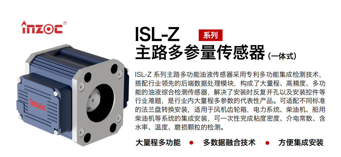 ISL-Z 系列主路多功能油液傳感器采用專利多功能集成檢測技術，搭配行業(yè)領先的后端數(shù)據(jù)處理模塊，構(gòu)成了大量程、高精度、多功能的油液綜合檢測傳感器，解決了安裝時反復開孔以及安裝控件等行業(yè)難題，是行業(yè)內(nèi)大量程多參數(shù)的代表性產(chǎn)品。可適配不同標準的法蘭盤轉(zhuǎn)換安裝，適用于風機齒輪箱，電力系統(tǒng)、柴油機、船用柴油機等系統(tǒng)的集成安裝，可一次性完成粘度密度、介電常數(shù)、含水率、溫度、磨損顆粒的檢測。
                    應用行業(yè)：鋼鐵、石化、盾構(gòu)、電力、風電、大型設備、OEM 等
                    適用油品：齒輪油、液壓油、透平油、柴機油等