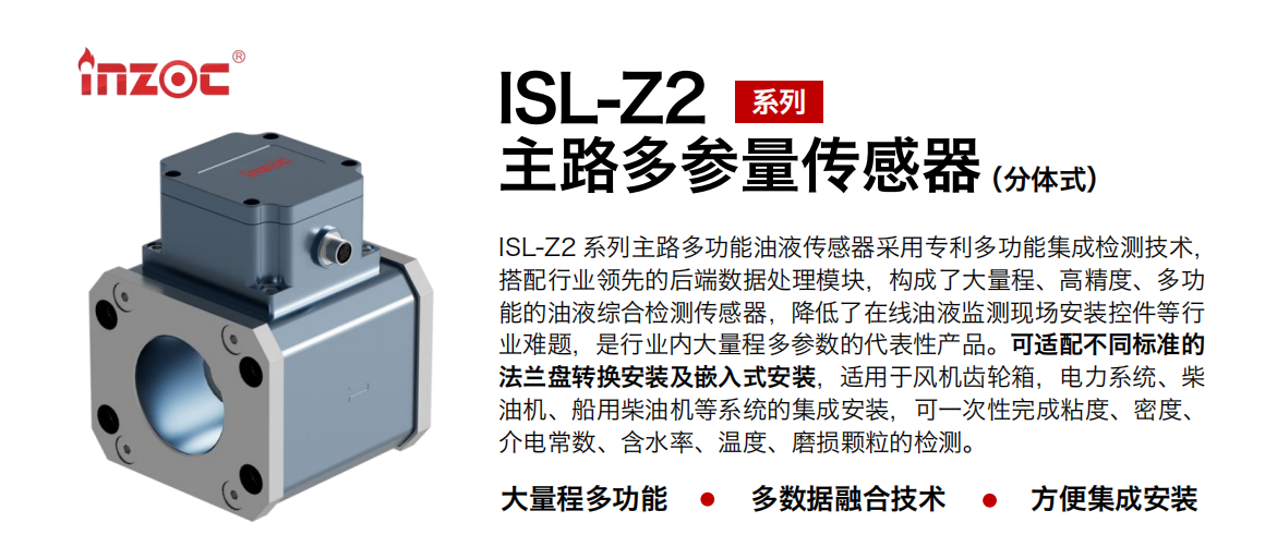 ISL-Z2 系列主路多功能油液傳感器采用專利多功能集成檢測(cè)技術(shù)，搭配行業(yè)領(lǐng)先的后端數(shù)據(jù)處理模塊，構(gòu)成了大量程、高精度、多功能的油液綜合檢測(cè)傳感器，降低了在線油液監(jiān)測(cè)現(xiàn)場(chǎng)安裝控件等行業(yè)難題，是行業(yè)內(nèi)大量程多參數(shù)的代表性產(chǎn)品。可適配不同標(biāo)準(zhǔn)的法蘭盤轉(zhuǎn)換安裝及嵌入式安裝，適用于風(fēng)機(jī)齒輪箱，電力系統(tǒng)、柴油機(jī)、船用柴油機(jī)等系統(tǒng)的集成安裝，可一次性完成粘度、密度、介電常數(shù)、含水率、溫度、磨損顆粒的檢測(cè)。
                    應(yīng)用行業(yè)：鋼鐵、石化、盾構(gòu)、電力、風(fēng)電、大型設(shè)備、OEM 等
                    適用油品：齒輪油、液壓油、透平油、柴機(jī)油等