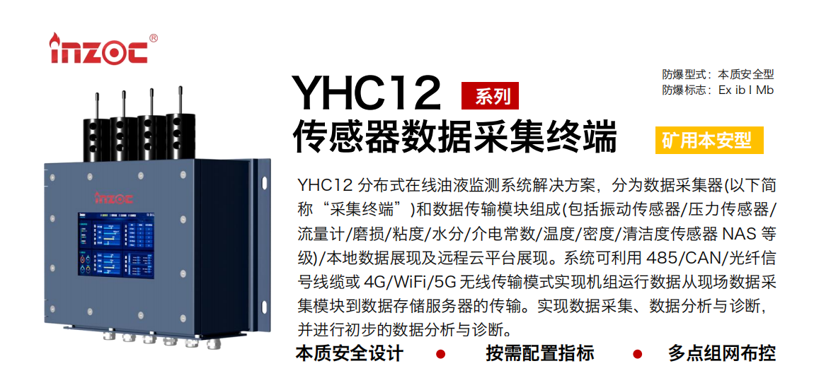 YHC12系列礦用本安型傳感器數(shù)據(jù)采集終端
YHC12 分布式在線油液監(jiān)測系統(tǒng)解決方案，分為數(shù)據(jù)采集器(以下簡稱“采集終端”)和數(shù)據(jù)傳輸模塊組成(包括振動傳感器/壓力傳感器/流量計(jì)/磨損/粘度/水分/介電常數(shù)/溫度/密度/清潔度傳感器 NAS 等級)/本地?cái)?shù)據(jù)展現(xiàn)及遠(yuǎn)程云平臺展現(xiàn)。系統(tǒng)可利用 485/CAN/光纖信號線纜或 4G/WiFi/5G 無線傳輸模式實(shí)現(xiàn)機(jī)組運(yùn)行數(shù)據(jù)從現(xiàn)場數(shù)據(jù)采集模塊到數(shù)據(jù)存儲服務(wù)器的傳輸。實(shí)現(xiàn)數(shù)據(jù)采集、數(shù)據(jù)分析與診斷，并進(jìn)行初步的數(shù)據(jù)分析與診斷。
行業(yè)：采煤機(jī)/掘進(jìn)機(jī)/皮帶機(jī)/乳化液系統(tǒng)/破碎機(jī)/刮板機(jī)/減速機(jī)等
油品：液壓油/齒輪油/空壓機(jī)油/燃?xì)鈾C(jī)油/水乙二醇抗燃液壓油等